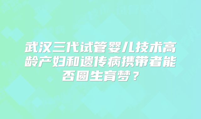 武汉三代试管婴儿技术高龄产妇和遗传病携带者能否圆生育梦？