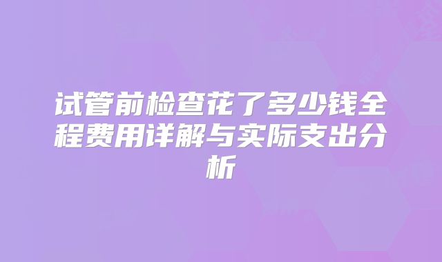 试管前检查花了多少钱全程费用详解与实际支出分析