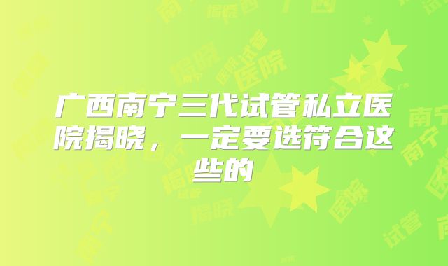 广西南宁三代试管私立医院揭晓，一定要选符合这些的