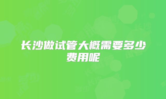 长沙做试管大概需要多少费用呢