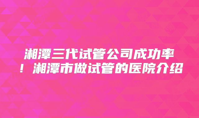 湘潭三代试管公司成功率！湘潭市做试管的医院介绍