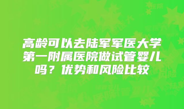 高龄可以去陆军军医大学第一附属医院做试管婴儿吗?优势和风险比较