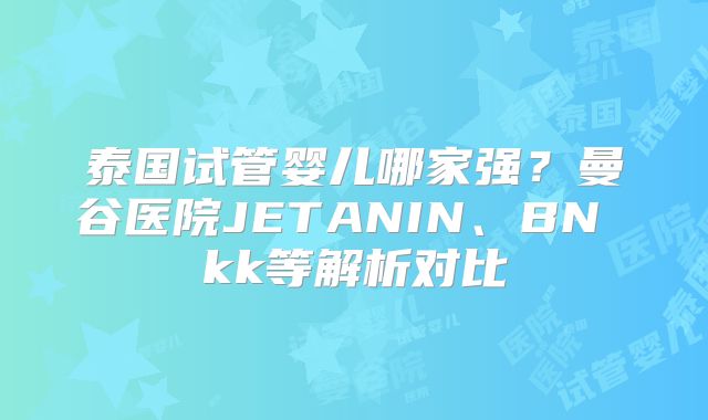 泰国试管婴儿哪家强?曼谷医院JETANIN、BN kk等解析对比