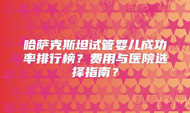 哈萨克斯坦试管婴儿成功率排行榜？费用与医院选择指南？
