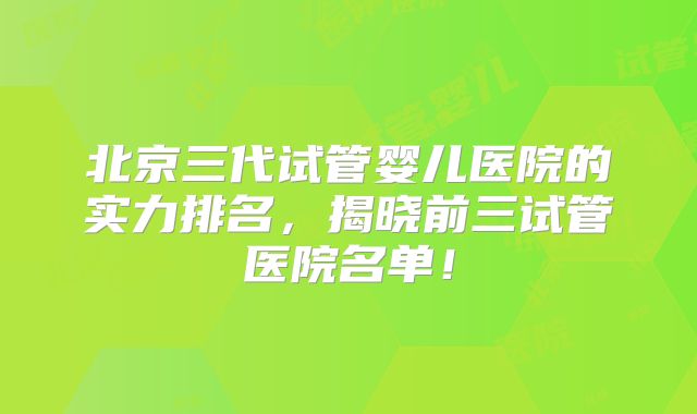 北京三代试管婴儿医院的实力排名，揭晓前三试管医院名单！