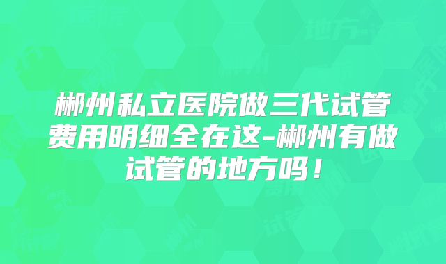 郴州私立医院做三代试管费用明细全在这-郴州有做试管的地方吗！