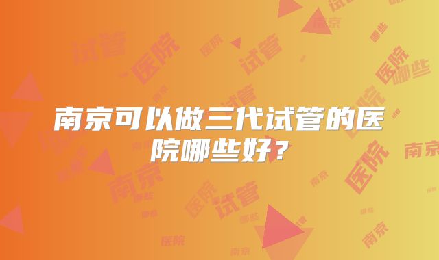 南京可以做三代试管的医院哪些好？