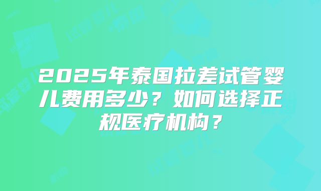 2025年泰国拉差试管婴儿费用多少？如何选择正规医疗机构？