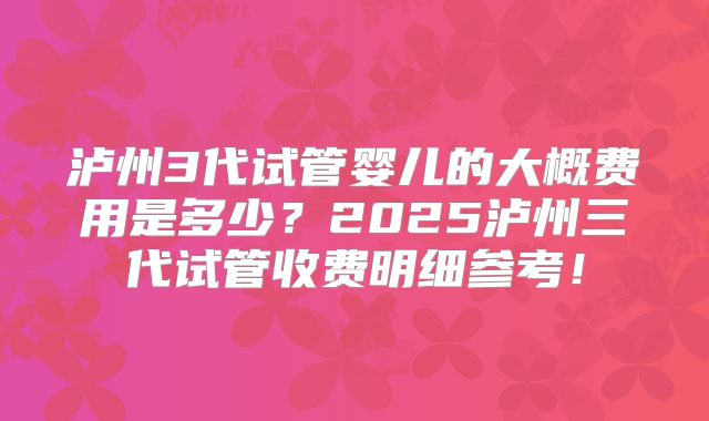泸州3代试管婴儿的大概费用是多少？2025泸州三代试管收费明细参考！
