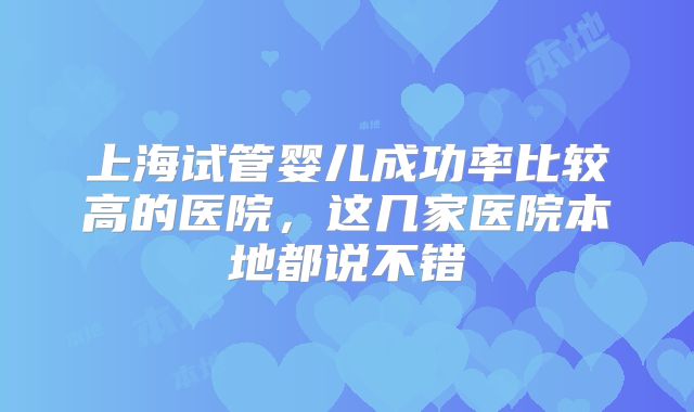 上海试管婴儿成功率比较高的医院，这几家医院本地都说不错