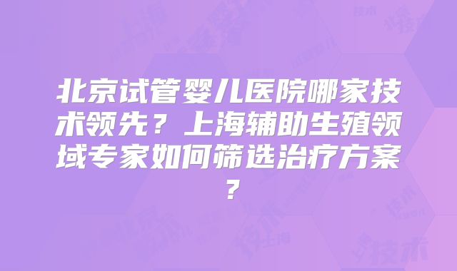 北京试管婴儿医院哪家技术领先？上海辅助生殖领域专家如何筛选治疗方案？