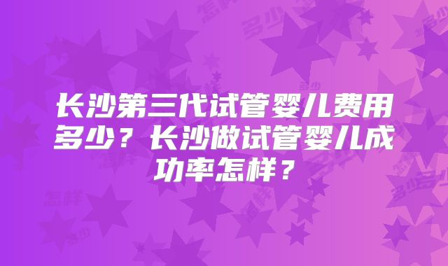 长沙第三代试管婴儿费用多少？长沙做试管婴儿成功率怎样？