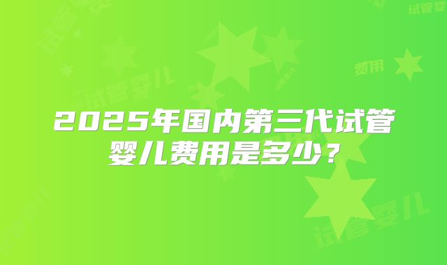 2025年国内第三代试管婴儿费用是多少?