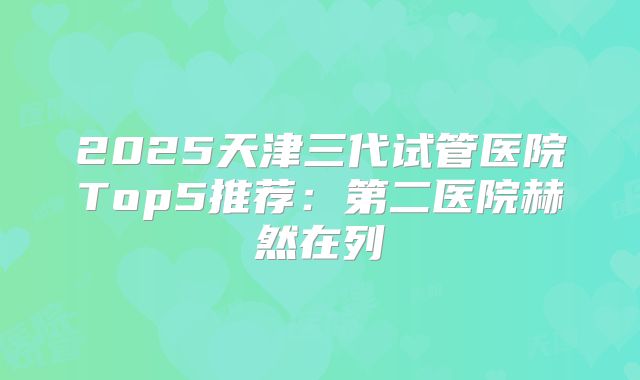 2025天津三代试管医院Top5推荐：第二医院赫然在列