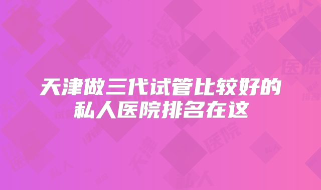 天津做三代试管比较好的私人医院排名在这