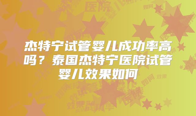 杰特宁试管婴儿成功率高吗？泰国杰特宁医院试管婴儿效果如何