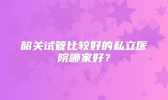 韶关试管比较好的私立医院哪家好？