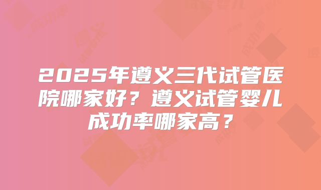2025年遵义三代试管医院哪家好？遵义试管婴儿成功率哪家高？