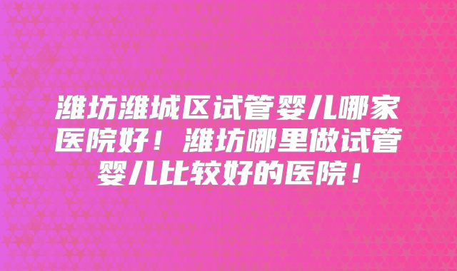 潍坊潍城区试管婴儿哪家医院好!潍坊哪里做试管婴儿比较好的医院!