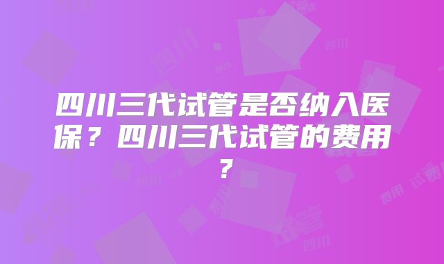 四川三代试管是否纳入医保？四川三代试管的费用？