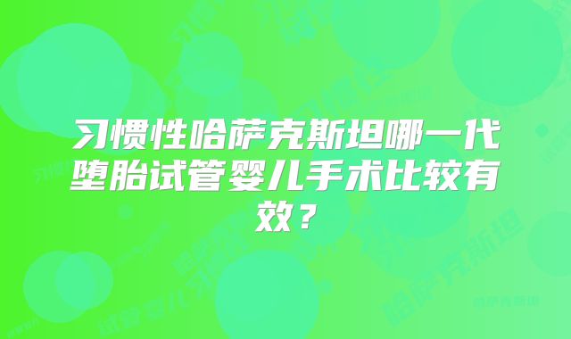 习惯性哈萨克斯坦哪一代堕胎试管婴儿手术比较有效？