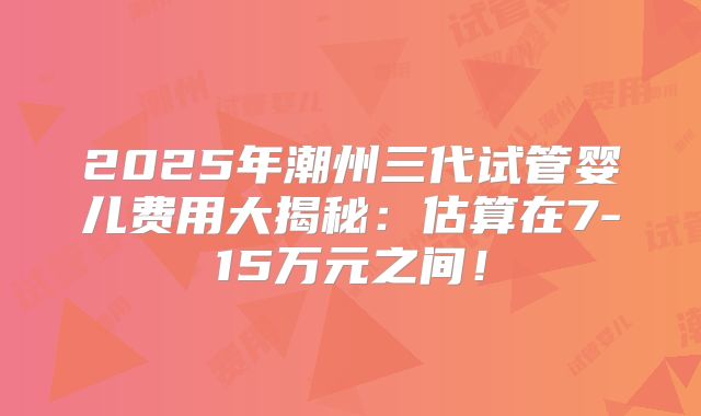 2025年潮州三代试管婴儿费用大揭秘：估算在7-15万元之间！
