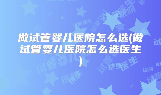 做试管婴儿医院怎么选(做试管婴儿医院怎么选医生)
