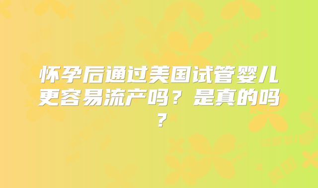 怀孕后通过美国试管婴儿更容易流产吗？是真的吗？
