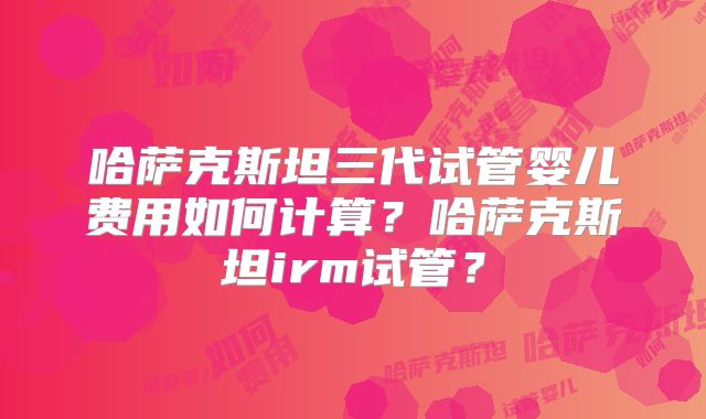 哈萨克斯坦三代试管婴儿费用如何计算？哈萨克斯坦irm试管？