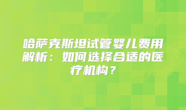哈萨克斯坦试管婴儿费用解析:如何选择合适的医疗机构?