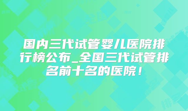 广州试管婴儿机构大盘点：揭秘三代试管全过程！