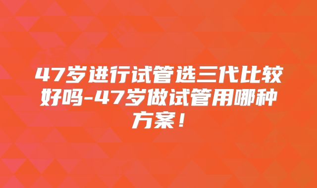 47岁进行试管选三代比较好吗-47岁做试管用哪种方案!