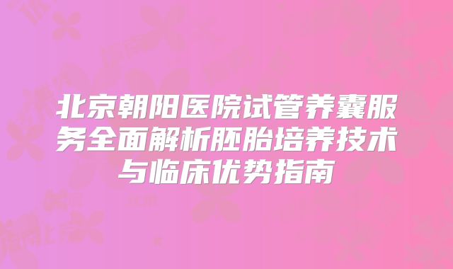 北京朝阳医院试管养囊服务全面解析胚胎培养技术与临床优势指南