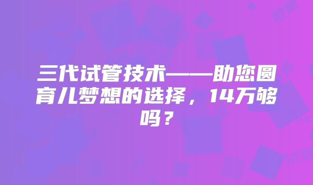 三代试管技术——助您圆育儿梦想的选择，14万够吗？