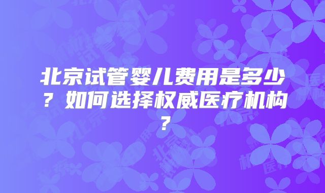 北京试管婴儿费用是多少？如何选择权威医疗机构？
