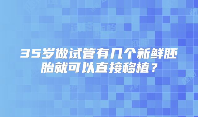 35岁做试管有几个新鲜胚胎就可以直接移植?