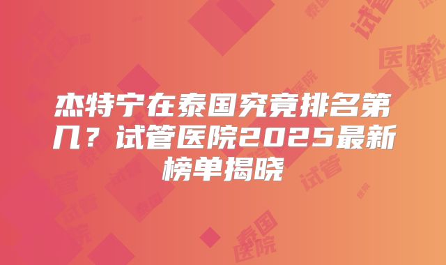 杰特宁在泰国究竟排名第几？试管医院2025最新榜单揭晓