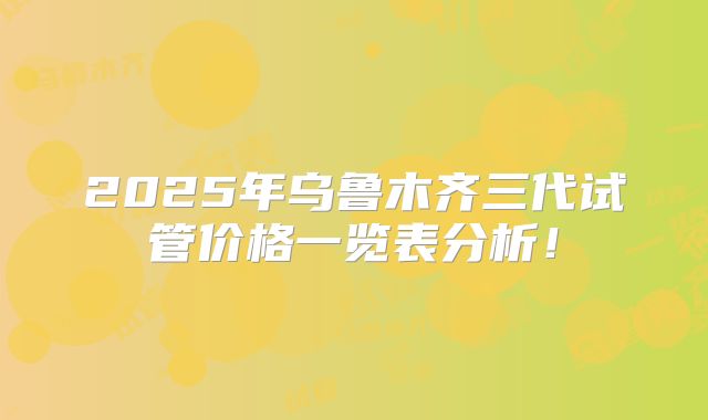2025年乌鲁木齐三代试管价格一览表分析！