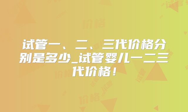 试管一、二、三代价格分别是多少_试管婴儿一二三代价格！