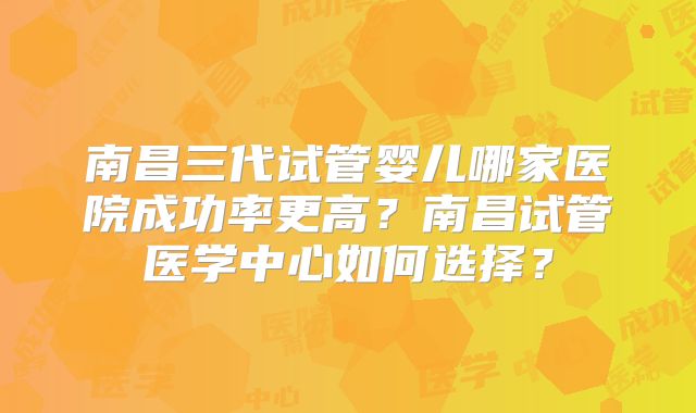 南昌三代试管婴儿哪家医院成功率更高？南昌试管医学中心如何选择？