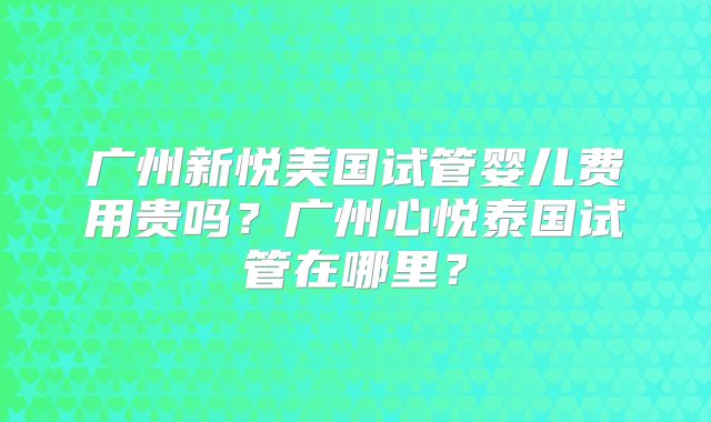 广州新悦美国试管婴儿费用贵吗？广州心悦泰国试管在哪里？