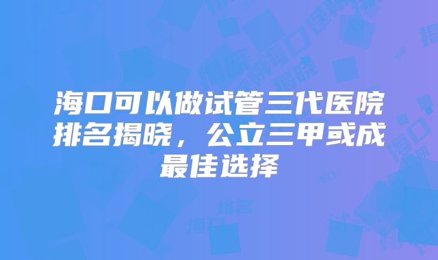 海口可以做试管三代医院排名揭晓，公立三甲或成最佳选择
