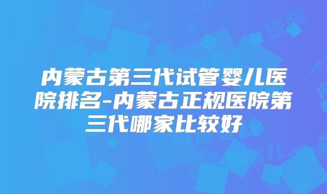 内蒙古第三代试管婴儿医院排名-内蒙古正规医院第三代哪家比较好
