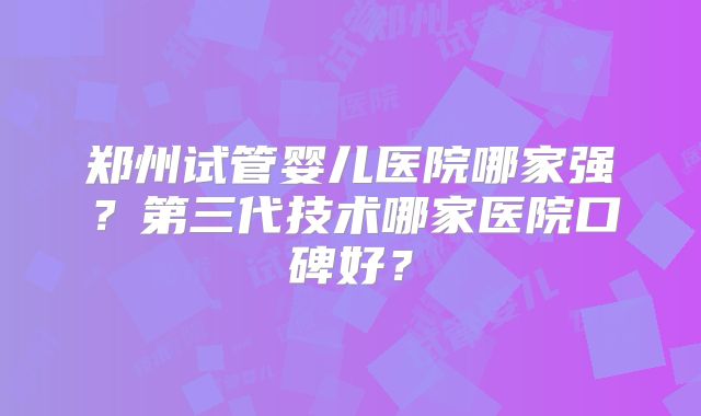 郑州试管婴儿医院哪家强？第三代技术哪家医院口碑好？