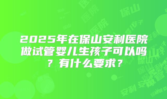 2025年在保山安利医院做试管婴儿生孩子可以吗？有什么要求？