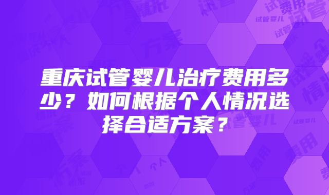 重庆试管婴儿治疗费用多少？如何根据个人情况选择合适方案？