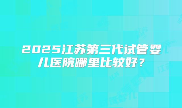 2025江苏第三代试管婴儿医院哪里比较好?