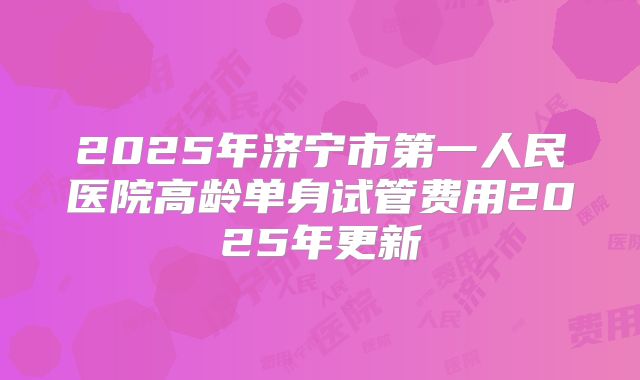2025年济宁市第一人民医院高龄单身试管费用2025年更新