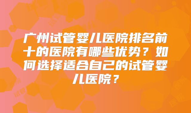 广州试管婴儿医院排名前十的医院有哪些优势？如何选择适合自己的试管婴儿医院？