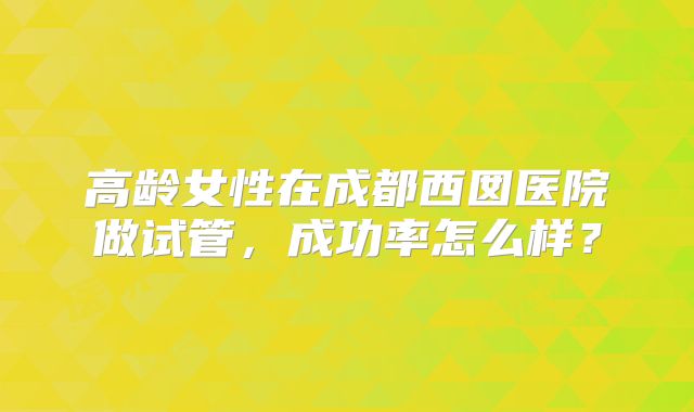 高龄女性在成都西囡医院做试管,成功率怎么样?